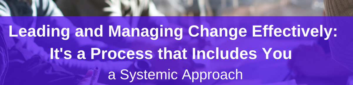 Leading and Managing Change Effectively: It’s A Process that Includes You – A Systemic Approach Part 11